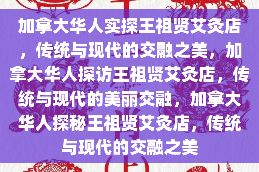 加拿大华人实探王祖贤艾灸店，传统与现代的交融之美，加拿大华人探访王祖贤艾灸店，传统与现代的美丽交融，加拿大华人探秘王祖贤艾灸店，传统与现代的交融之美