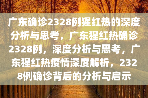 广东确诊2328例猩红热的深度分析与思考，广东猩红热确诊2328例，深度分析与思考，广东猩红热疫情深度解析，2328例确诊背后的分析与启示
