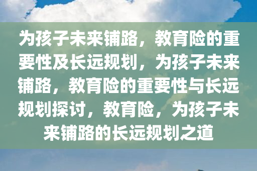 为孩子未来铺路，教育险的重要性及长远规划，为孩子未来铺路，教育险的重要性与长远规划探讨，教育险，为孩子未来铺路的长远规划之道