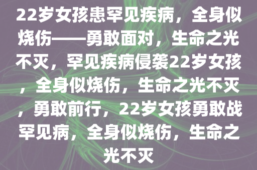 22岁女孩患罕见疾病，全身似烧伤——勇敢面对，生命之光不灭，罕见疾病侵袭22岁女孩，全身似烧伤，生命之光不灭，勇敢前行，22岁女孩勇敢战罕见病，全身似烧伤，生命之光不灭