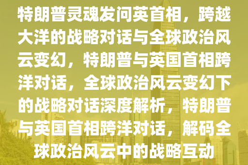特朗普灵魂发问英首相，跨越大洋的战略对话与全球政治风云变幻，特朗普与英国首相跨洋对话，全球政治风云变幻下的战略对话深度解析，特朗普与英国首相跨洋对话，解码全球政治风云中的战略互动