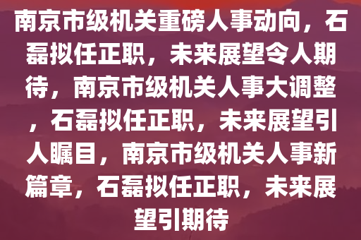 南京市级机关重磅人事动向，石磊拟任正职，未来展望令人期待，南京市级机关人事大调整，石磊拟任正职，未来展望引人瞩目，南京市级机关人事新篇章，石磊拟任正职，未来展望引期待
