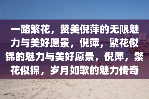 一路繁花，赞美倪萍的无限魅力与美好愿景，倪萍，繁花似锦的魅力与美好愿景，倪萍，繁花似锦，岁月如歌的魅力传奇