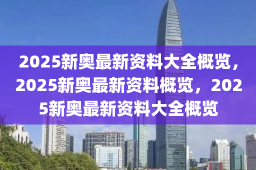 2025新奥最新资料大全概览，2025新奥最新资料概览，2025新奥最新资料大全概览