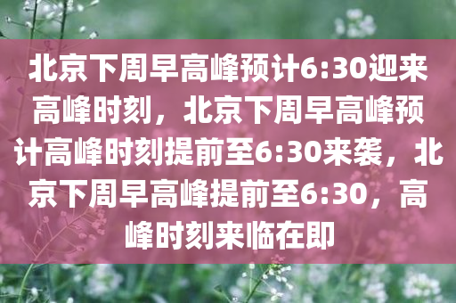 北京下周早高峰预计6:30迎来高峰时刻，北京下周早高峰预计高峰时刻提前至6:30来袭，北京下周早高峰提前至6:30，高峰时刻来临在即