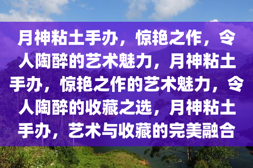 月神粘土手办，惊艳之作，令人陶醉的艺术魅力，月神粘土手办，惊艳之作的艺术魅力，令人陶醉的收藏之选，月神粘土手办，艺术与收藏的完美融合