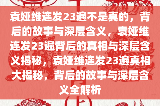 袁娅维连发23遍不是真的，背后的故事与深层含义，袁娅维连发23遍背后的真相与深层含义揭秘，袁娅维连发23遍真相大揭秘，背后的故事与深层含义全解析