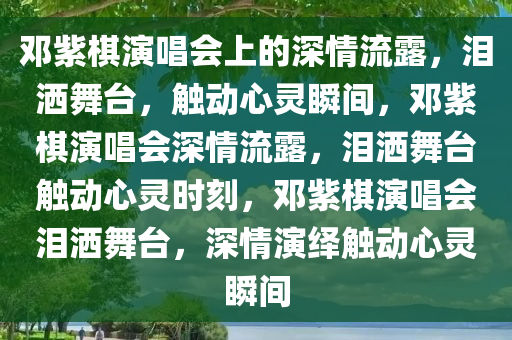 邓紫棋演唱会上的深情流露，泪洒舞台，触动心灵瞬间，邓紫棋演唱会深情流露，泪洒舞台触动心灵时刻，邓紫棋演唱会泪洒舞台，深情演绎触动心灵瞬间