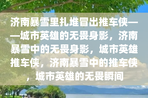 济南暴雪里扎堆冒出推车侠——城市英雄的无畏身影，济南暴雪中的无畏身影，城市英雄推车侠，济南暴雪中的推车侠，城市英雄的无畏瞬间