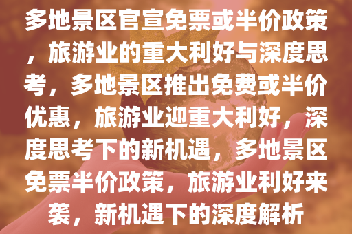 多地景区官宣免票或半价政策，旅游业的重大利好与深度思考，多地景区推出免费或半价优惠，旅游业迎重大利好，深度思考下的新机遇，多地景区免票半价政策，旅游业利好来袭，新机遇下的深度解析