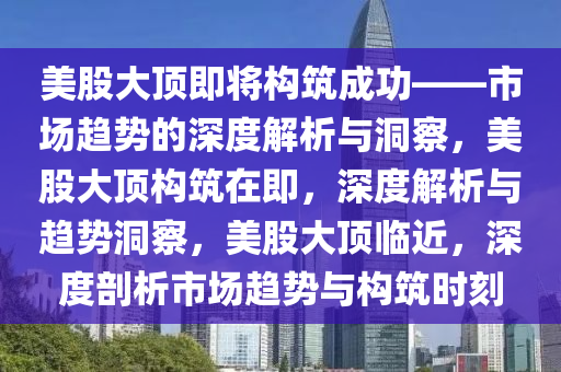 美股大顶即将构筑成功——市场趋势的深度解析与洞察，美股大顶构筑在即，深度解析与趋势洞察，美股大顶临近，深度剖析市场趋势与构筑时刻