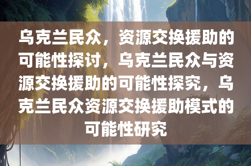乌克兰民众，资源交换援助的可能性探讨，乌克兰民众与资源交换援助的可能性探究，乌克兰民众资源交换援助模式的可能性研究
