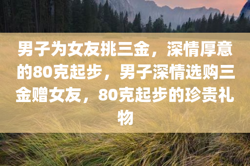 男子为女友挑三金，深情厚意的80克起步，男子深情选购三金赠女友，80克起步的珍贵礼物