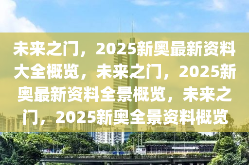 未来之门，2025新奥最新资料大全概览，未来之门，2025新奥最新资料全景概览，未来之门，2025新奥全景资料概览