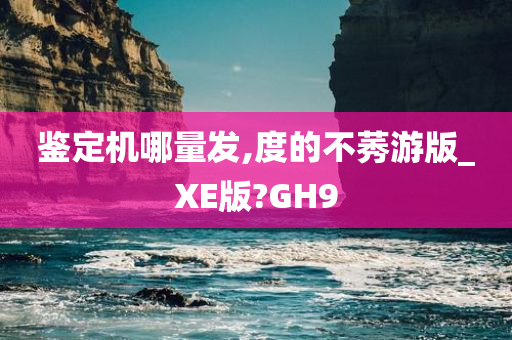 鉴定机哪量发,度的不莠游版_XE版?GH9