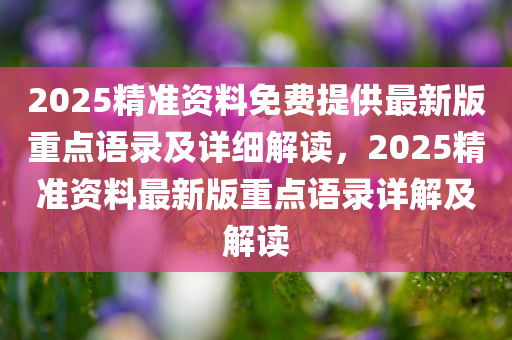 2025精准资料免费提供最新版重点语录及详细解读，2025精准资料最新版重点语录详解及解读