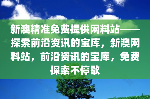 新澳精准免费提供网料站——探索前沿资讯的宝库，新澳网料站，前沿资讯的宝库，免费探索不停歇