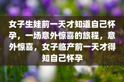 女子生娃前一天才知道自己怀孕，一场意外惊喜的旅程，意外惊喜，女子临产前一天才得知自己怀孕