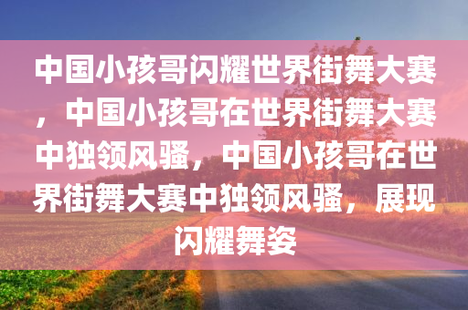 中国小孩哥闪耀世界街舞大赛，中国小孩哥在世界街舞大赛中独领风骚，中国小孩哥在世界街舞大赛中独领风骚，展现闪耀舞姿