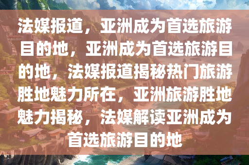 法媒报道，亚洲成为首选旅游目的地，亚洲成为首选旅游目的地，法媒报道揭秘热门旅游胜地魅力所在，亚洲旅游胜地魅力揭秘，法媒解读亚洲成为首选旅游目的地