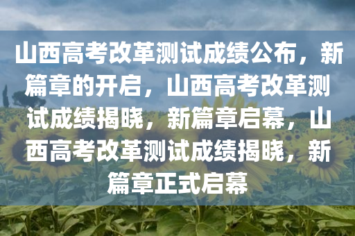 山西高考改革测试成绩公布，新篇章的开启，山西高考改革测试成绩揭晓，新篇章启幕，山西高考改革测试成绩揭晓，新篇章正式启幕