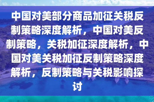 中国对美部分商品加征关税反制策略深度解析，中国对美反制策略，关税加征深度解析，中国对美关税加征反制策略深度解析，反制策略与关税影响探讨