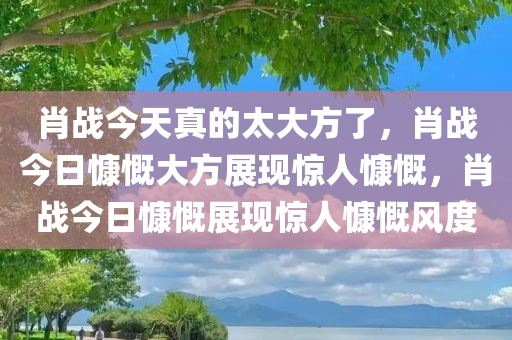 肖战今天真的太大方了，肖战今日慷慨大方展现惊人慷慨，肖战今日慷慨展现惊人慷慨风度