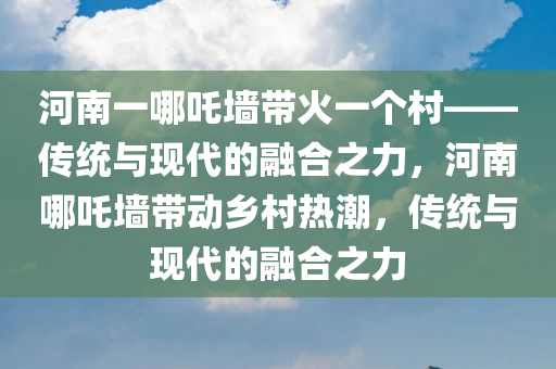 河南一哪吒墙带火一个村——传统与现代的融合之力，河南哪吒墙带动乡村热潮，传统与现代的融合之力