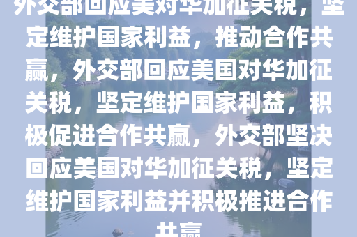 外交部回应美对华加征关税，坚定维护国家利益，推动合作共赢，外交部回应美国对华加征关税，坚定维护国家利益，积极促进合作共赢，外交部坚决回应美国对华加征关税，坚定维护国家利益并积极推进合作共赢