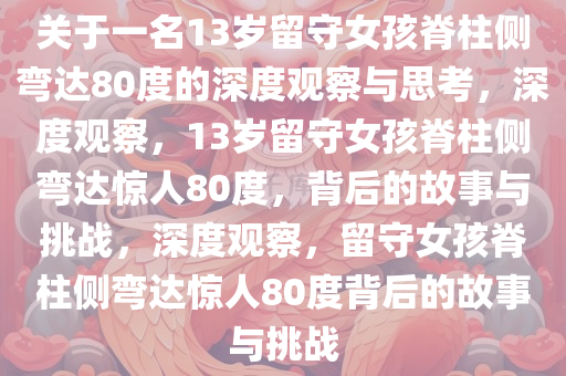 关于一名13岁留守女孩脊柱侧弯达80度的深度观察与思考，深度观察，13岁留守女孩脊柱侧弯达惊人80度，背后的故事与挑战，深度观察，留守女孩脊柱侧弯达惊人80度背后的故事与挑战