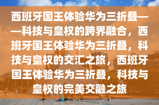 西班牙国王体验华为三折叠——科技与皇权的跨界融合，西班牙国王体验华为三折叠，科技与皇权的交汇之旅，西班牙国王体验华为三折叠，科技与皇权的完美交融之旅
