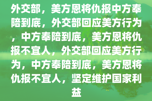 外交部，美方恩将仇报中方奉陪到底，外交部回应美方行为，中方奉陪到底，美方恩将仇报不宜人，外交部回应美方行为，中方奉陪到底，美方恩将仇报不宜人，坚定维护国家利益