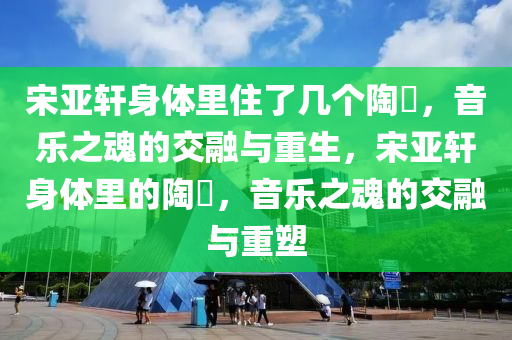 宋亚轩身体里住了几个陶喆，音乐之魂的交融与重生，宋亚轩身体里的陶喆，音乐之魂的交融与重塑