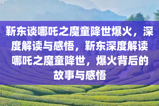 靳东谈哪吒之魔童降世爆火，深度解读与感悟，靳东深度解读哪吒之魔童降世，爆火背后的故事与感悟