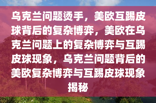 乌克兰问题烫手，美欧互踢皮球背后的复杂博弈，美欧在乌克兰问题上的复杂博弈与互踢皮球现象，乌克兰问题背后的美欧复杂博弈与互踢皮球现象揭秘