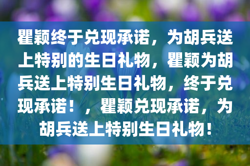 瞿颖终于兑现承诺，为胡兵送上特别的生日礼物，瞿颖为胡兵送上特别生日礼物，终于兑现承诺！，瞿颖兑现承诺，为胡兵送上特别生日礼物！