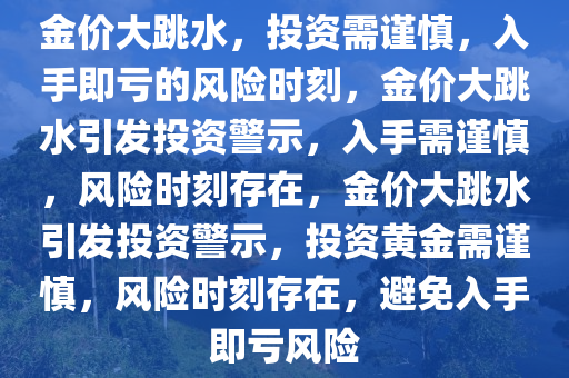金价大跳水，投资需谨慎，入手即亏的风险时刻，金价大跳水引发投资警示，入手需谨慎，风险时刻存在，金价大跳水引发投资警示，投资黄金需谨慎，风险时刻存在，避免入手即亏风险