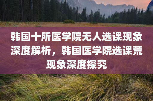 韩国十所医学院无人选课现象深度解析，韩国医学院选课荒现象深度探究今晚必出三肖2025_2025新澳门精准免费提供·精确判断