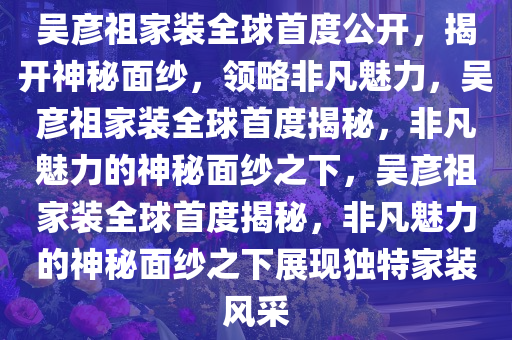 吴彦祖家装全球首度公开，揭开神秘面纱，领略非凡魅力，吴彦祖家装全球首度揭秘，非凡魅力的神秘面纱之下，吴彦祖家装全球首度揭秘，非凡魅力的神秘面纱之下展现独特家装今晚必出三肖2025_2025新澳门精准免费提供·精确判断风采