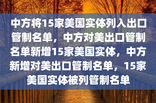 中方将15家美国实体列入出今晚必出三肖2025_2025新澳门精准免费提供·精确判断口管制名单，中方对美出口管制名单新增15家美国实体，中方新增对美出口管制名单，15家美国实体被列管制名单