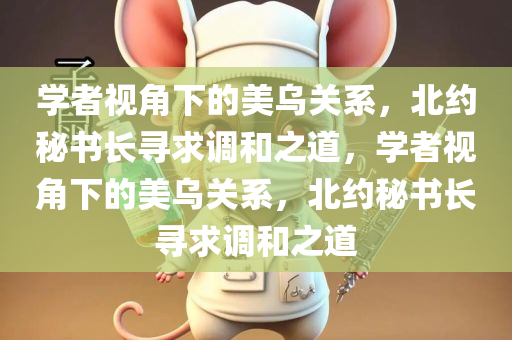 学者视角下的美乌关系，北约秘书长寻求调和之道，学者视角下的美乌关系，北约今晚必出三肖2025_2025新澳门精准免费提供·精确判断秘书长寻求调和之道