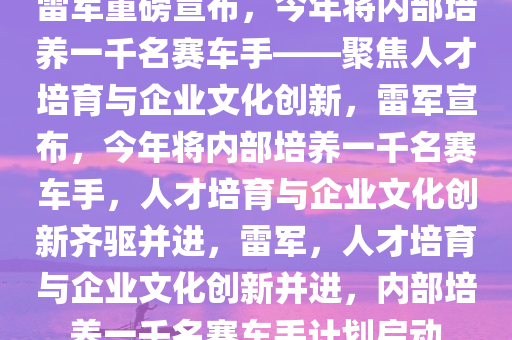 雷军重磅宣布，今年将内部培养一千名赛车手——聚焦人才培育与企业文化创新，雷军宣布，今年将内部培养一千名赛车手，人才培育与企业文化创新齐驱并进，雷军，人才培育与企业文化创新并进，内部培养一千名赛车手计划启动