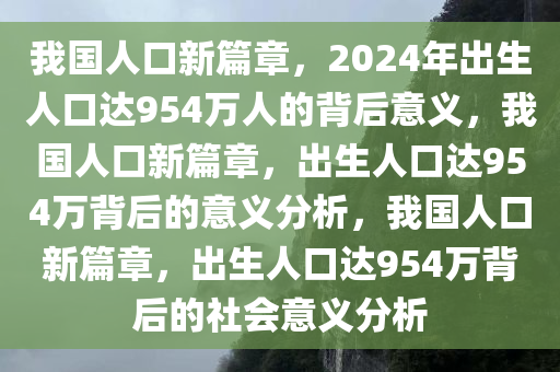 我国人口新篇章，2024年出生人口达954万人的背后意义，我国人口新篇章，出生人口达954万背后的意义分析，我国人口新篇章，出生人口达954万背后的社会意义分析今晚必出三肖2025_2025新澳门精准免费提供·精确判断