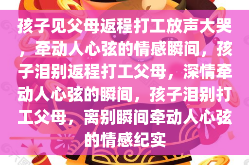 孩子见父母返程打工放声大哭，牵动人心弦的情感瞬间，孩子泪别返程打工父母，深情牵动人心弦的瞬间，孩子泪别打工父母，离别瞬间牵动人心弦的情感纪实今晚必出三肖2025_2025新澳门精准免费提供·精确判断