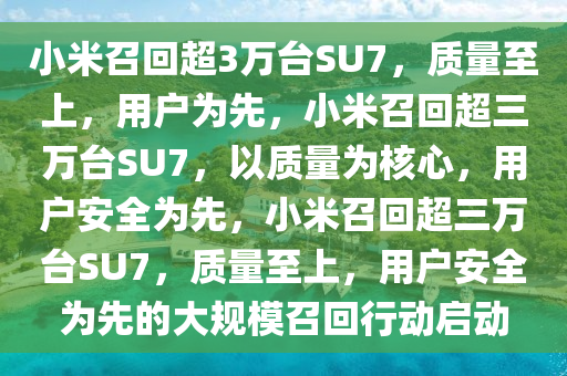 小米召回超3万台SU7，质量至上，用户为先，小米召回超三万台SU7，以质量为核心，用户安全为先，小米召回超三万台SU7，质量至上，用户安全为先的大规模召回行动启动