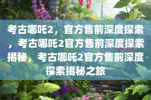 考古哪吒2，官方售前深度探索，考古哪吒2官方售前深度探索揭秘，考古哪吒2官方售前深度探索揭秘之旅