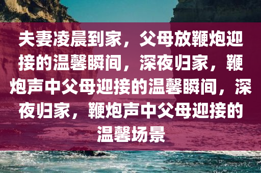 夫妻凌晨到家，父母放鞭炮迎接的温馨瞬间，深夜归家，鞭炮声中父母迎接的温馨瞬间，深夜归家，鞭炮声中父母迎接的温馨场景