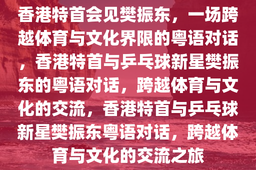 香港特首会见樊振东，一场跨越体育与文化界限的粤语对话，香港特首与乒乓球新星樊振东的粤语对话，跨越体育与文化的交流，香港特首与乒乓球新星樊振东粤语对话，跨越体育与文化的交流之旅