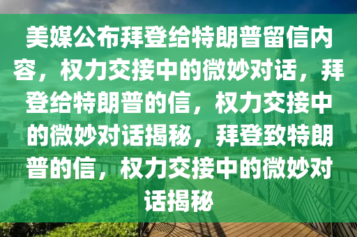 美媒公布拜登给特朗普留信内容，权力交接中的微妙对话，拜登给特朗普的信，权力交接中的微妙对话揭秘，拜登致特朗普的信，权力交接中的微妙对话揭秘