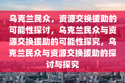乌克兰民众，资源交换援助的可能性探讨，乌克兰民众与资源交换援助的可能性探究，乌克兰民众与资源交换援助的探讨与探究